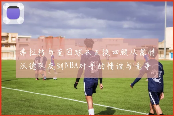 弗拉格与奎因球衣互换回顾从蒙特沃德队友到NBA对手的情谊与竞争