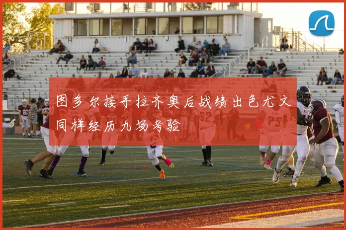 图多尔接手拉齐奥后战绩出色尤文同样经历九场考验
