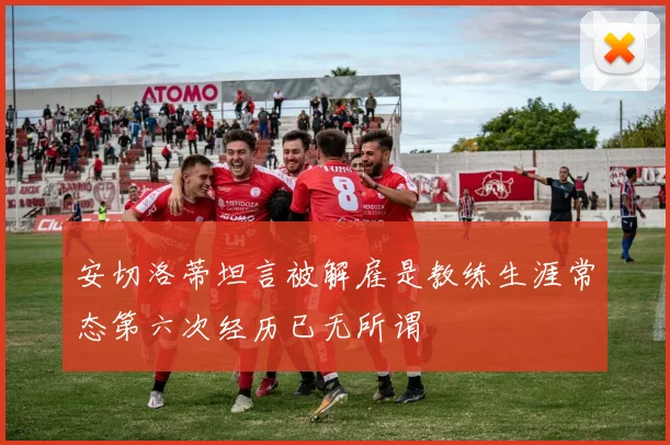 安切洛蒂坦言被解雇是教练生涯常态第六次经历已无所谓