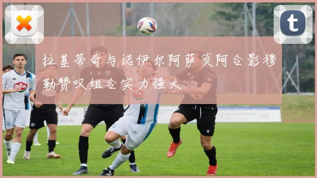 拉基蒂奇与诺伊尔阿萨莫阿合影穆勒赞叹组合实力强大