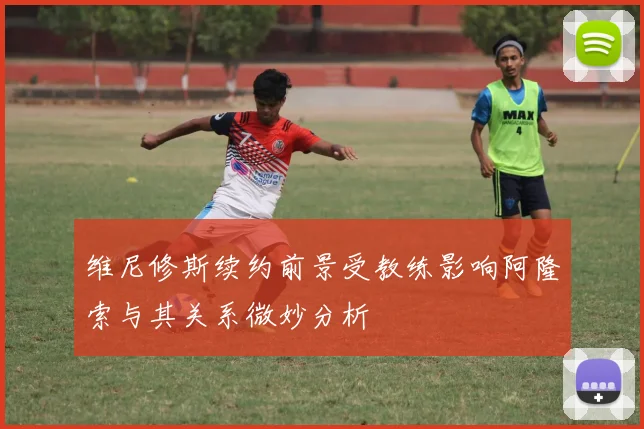 维尼修斯续约前景受教练影响阿隆索与其关系微妙分析