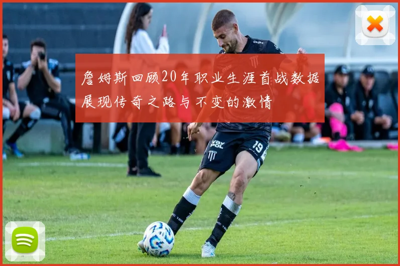 詹姆斯回顾20年职业生涯首战数据展现传奇之路与不变的激情