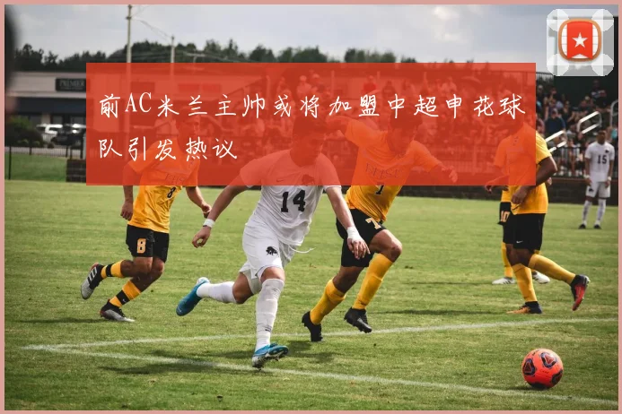 前AC米兰主帅或将加盟中超申花球队引发热议