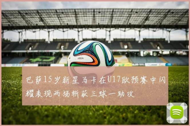 巴萨15岁新星马卡在U17欧预赛中闪耀表现两场斩获三球一助攻