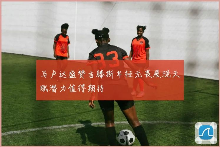 马卢达盛赞吉滕斯年轻无畏展现天赋潜力值得期待
