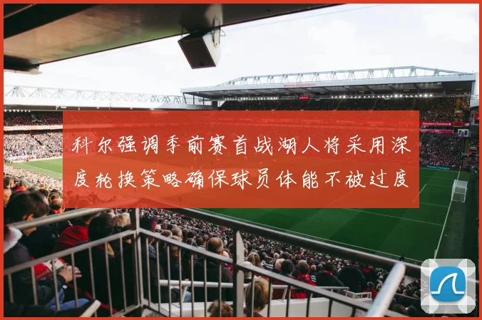 科尔强调季前赛首战湖人将采用深度轮换策略确保球员体能不被过度消耗