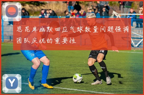 恩昆库幽默回应气球数量问题强调团队庆祝的重要性