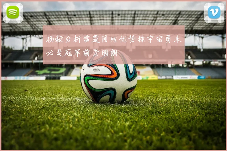 杨毅分析雷霆团结优势称宇宙勇未必是冠军前景明朗