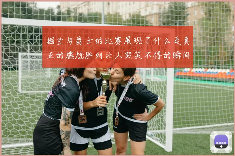 掘金与爵士的比赛展现了什么是真正的尴尬胜利让人哭笑不得的瞬间