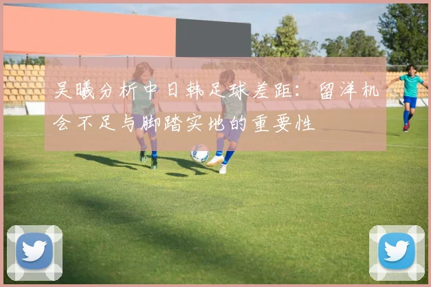 吴曦分析中日韩足球差距：留洋机会不足与脚踏实地的重要性