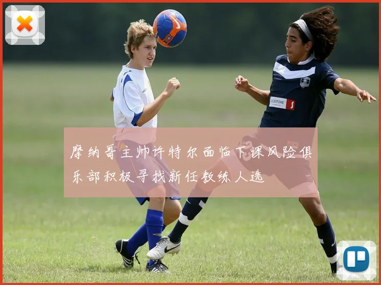 摩纳哥主帅许特尔面临下课风险俱乐部积极寻找新任教练人选