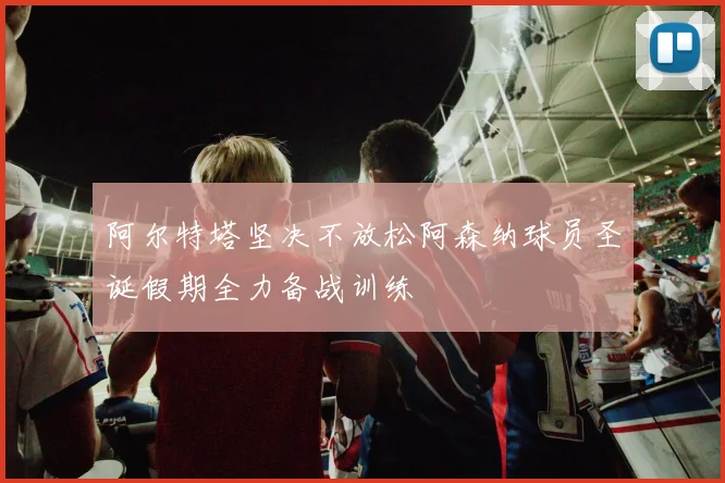 阿尔特塔坚决不放松阿森纳球员圣诞假期全力备战训练