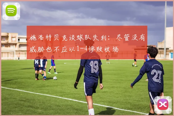 施洛特贝克谈球队失利：尽管没有威胁也不应以1-4惨败收场