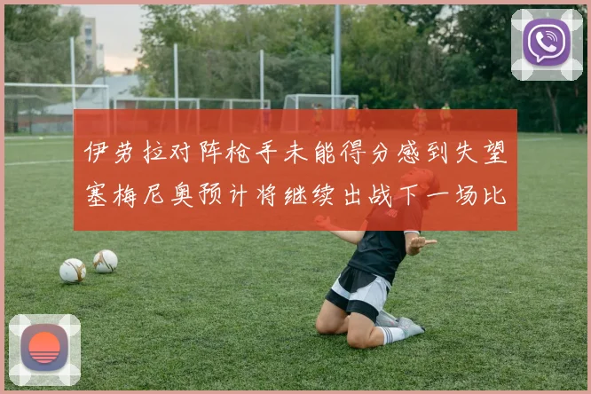 伊劳拉对阵枪手未能得分感到失望塞梅尼奥预计将继续出战下一场比赛