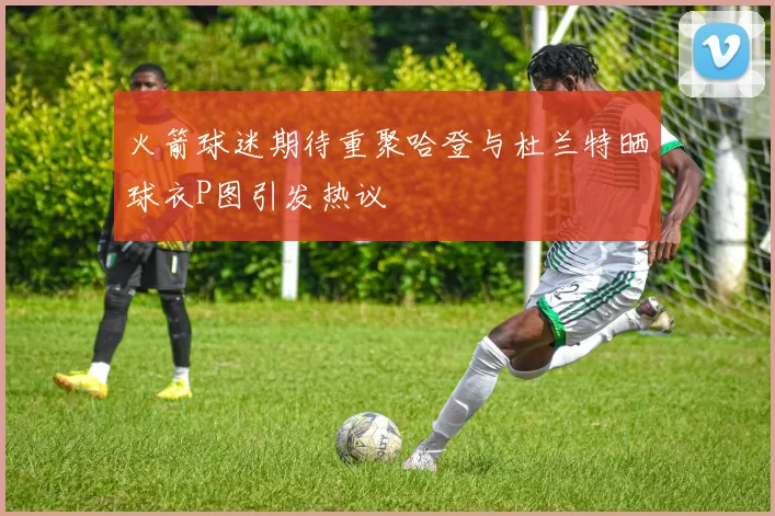 火箭球迷期待重聚哈登与杜兰特晒球衣P图引发热议