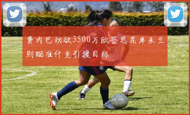 费内巴切欲3500万欧签恩昆库米兰则瞄准什克引援目标